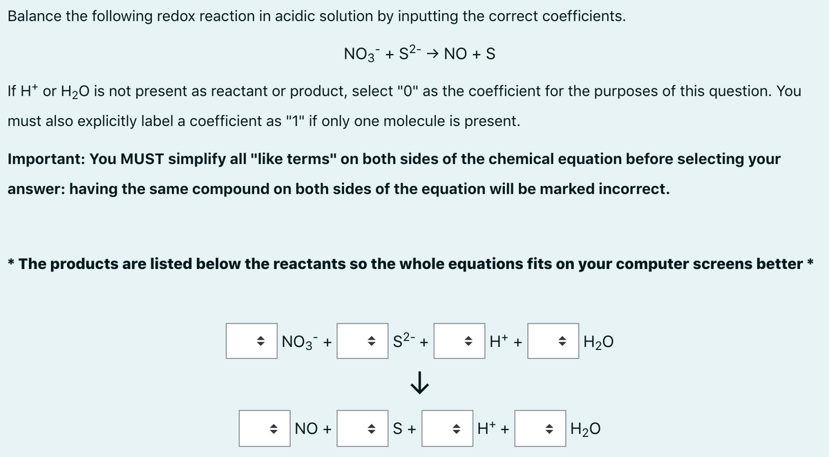 Balance the following redox reaction in acidic solution by inputting the correct coefficients.
NO3 + S2- → NO + S
If H* or H20 is not present as reactant or product, select "0" as the coefficient for the purposes of this question. You
must also explicitly label a coefficient as "1" if only one molecule is present.
Important: You MUST simplify all "like terms" on both sides of the chemical equation before selecting your
answer: having the same compound on both sides of the equation will be marked incorrect.
* The products are listed below the reactants so the whole equations fits on your computer screens better *
+ NO3 +
+ s2- +
+ H* +
+ H20
S +
H* +
+ H20
+ ON

