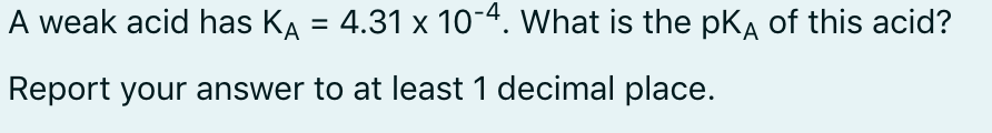 A weak acid has KA = 4.31 x 10-4. What is the pKĄ of this acid?
Report your answer to at least 1 decimal place.
