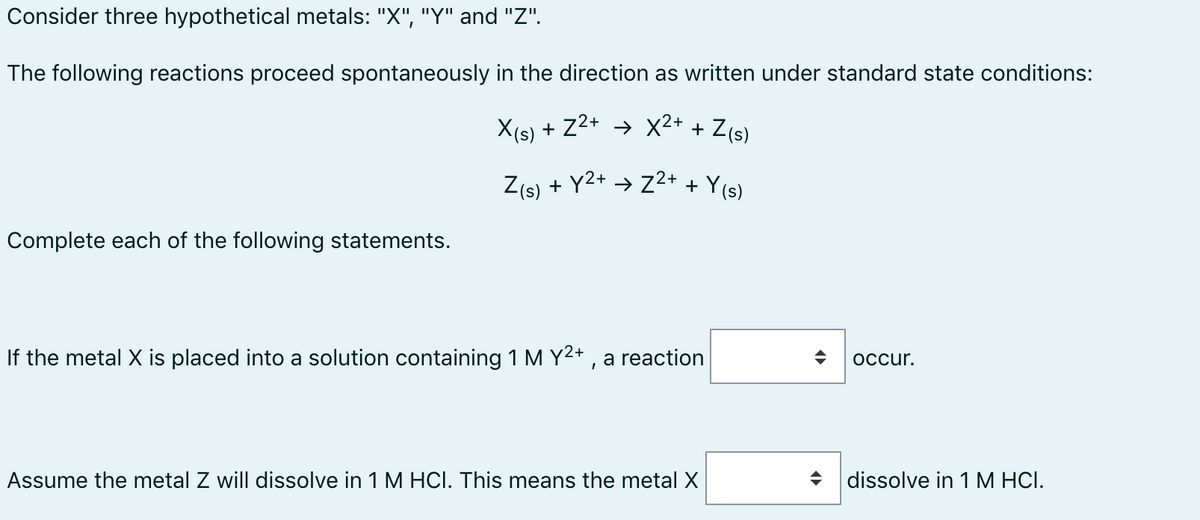 Consider three hypothetical metals: "X", "Y" and "Z".
The following reactions proceed spontaneously in the direction as written under standard state conditions:
X(s) + Z2+ → X2+ + Z(s)
Z(s)
+ Y2+ → Z2+ + Y(s)
Complete each of the following statements.
If the metal X is placed into a solution containing 1 M Y2+ , a reaction
occur.
Assume the metal Z will dissolve in 1 M HCI. This means the metal X
dissolve in 1 M HCI.

