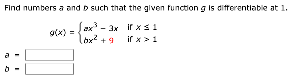 Find numbers a and b such that the given functiong is differentiable at 1.
Sax3 - 3x
(bx² + 9
if x < 1
g(x) :
if x > 1
a =
b =
