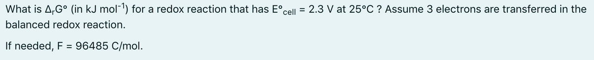 What is A,G° (in kJ mol-') for a redox reaction that has E°cell =
2.3 V at 25°C ? Assume 3 electrons are transferred in the
balanced redox reaction.
If needed, F = 96485 C/mol.
%3D
