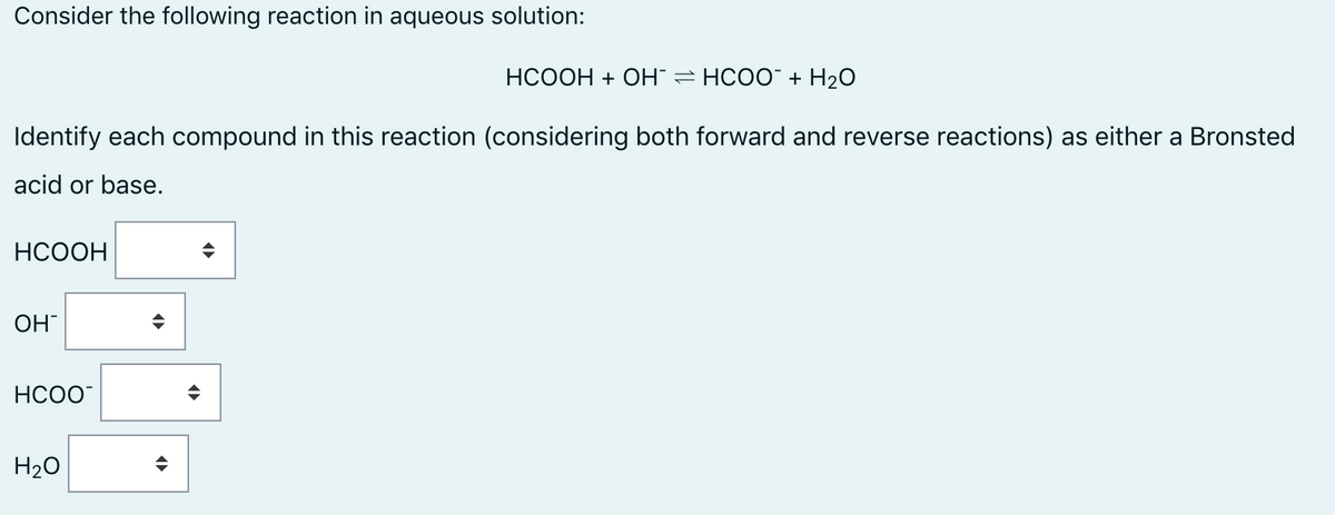 Consider the following reaction in aqueous solution:
НСООН + ОН — НСОО" + H20
Identify each compound in this reaction (considering both forward and reverse reactions) as either a Bronsted
acid or base.
НСООН
OH
HCOO
H20

