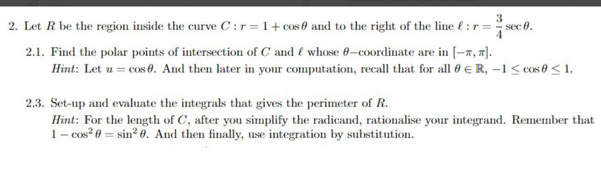 2. Let R be the region inside the curve C :r=1+cos 0 and to the right of the line l:r =
3
sec 0.
2.1. Find the polar points of intersection of C and l whose 0-coordinate are in [-7, 7].
Hint: Let u =
cos 0. And then later in your computation, recall that for all 0 E R, –1 < cos 0 < 1.
2.3. Set-up and evaluate the integrals that gives the perimeter of R.
Hint: For the length of C, after you simplify the radicand, rationalise your integrand. Remember that
1- cos? 0 = sin? 0. And then finally, use integration by substitution.
