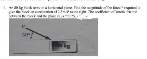 1. An 80-kg block rests on a horizontal plane. Find the magnitude of the force P required to
give the block an acceleration of 2.5m/s to the right. The coefficient of kinetic friction
between the block and the plane is pk = 0.25. **
P.
30°
