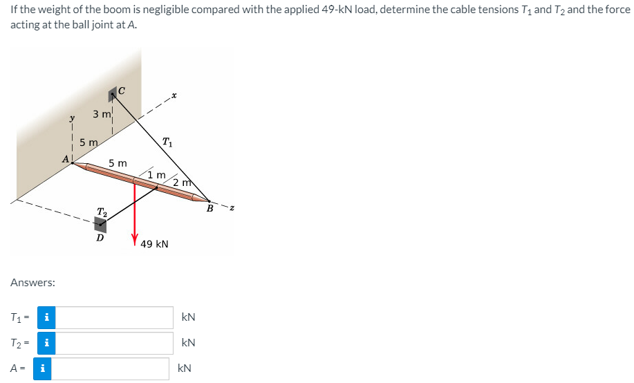 If the weight of the boom is negligible compared with the applied 49-kN load, determine the cable tensions T1 and T2 and the force
acting at the ball joint at A.
IC
3 m
5 m
T1
AL
5 m
2 m
B
T2
D
49 kN
Answers:
kN
T1=
i
kN
T2 =
i
kN
A =
i
