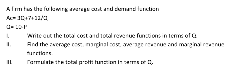 A firm has the following average cost and demand function
Ac= 3Q+7+12/Q
Q= 10-P
I.
Write out the total cost and total revenue functions in terms of Q.
II.
Find the average cost, marginal cost, average revenue and marginal revenue
functions.
II.
Formulate the total profit function in terms of Q.
