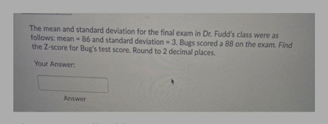 The mean and standard deviation for the final exam in Dr. Fudd's class were as
follows: mean = 86 and standard deviation = 3. Bugs scored a 88 on the exam. Find
the Z-score for Bug's test score. Round to 2 decimal places.
Your Answer:
Answer