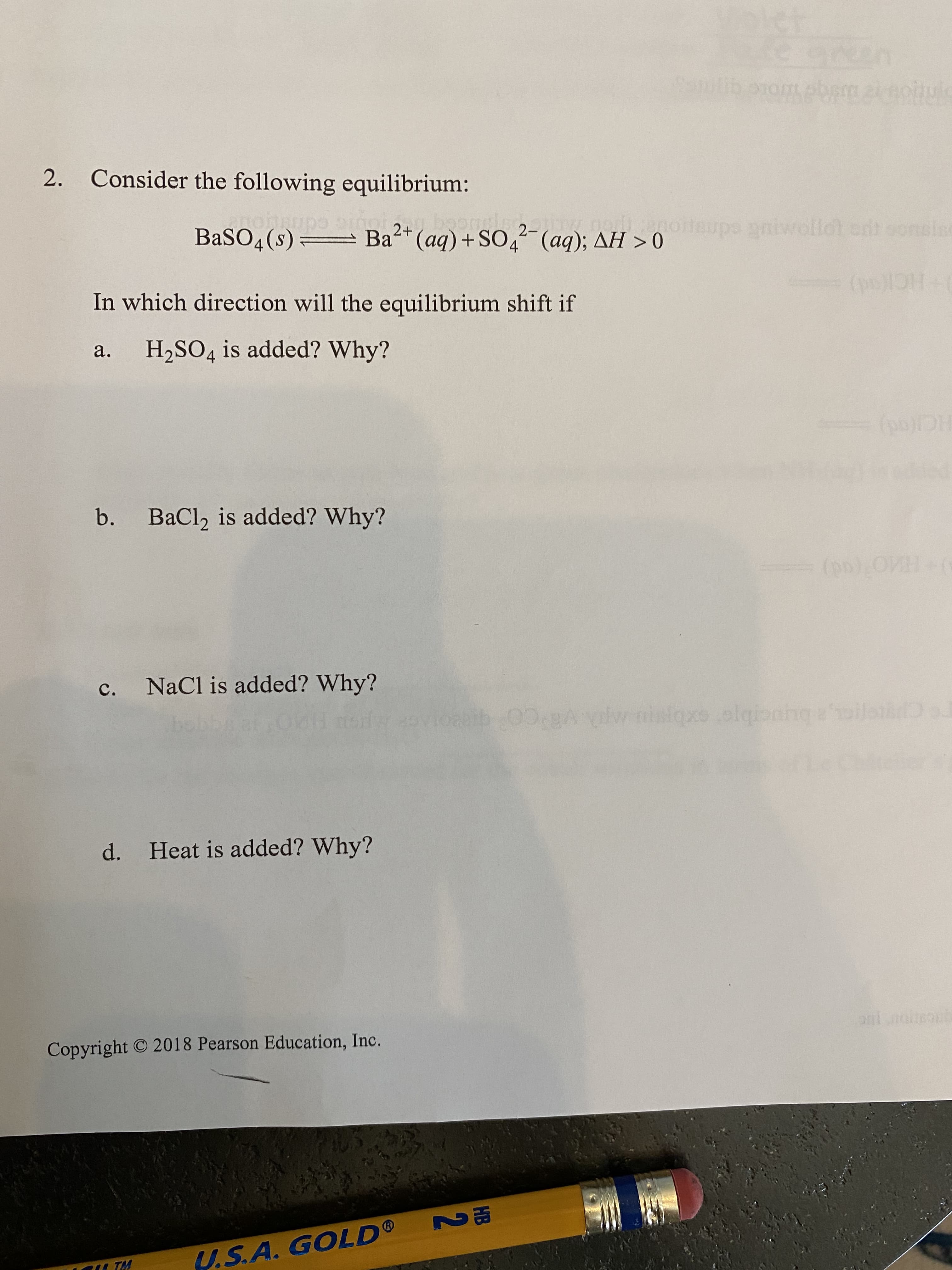 2. Consider the following equilibrium:
BaSO4(s) Ba (aq) + SO4 (aq); AH > 0
2+
2-
upe
In which direction will the equilibrium shift if
а.
H2SO4 is added? Why?
b.
BaCl, is added? Why?
