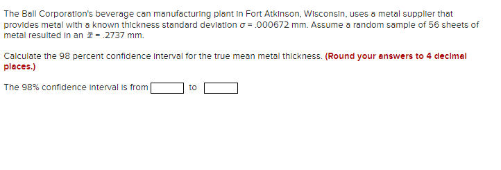 The Ball Corporation's beverage can manufacturing plant in Fort Atkinson, Wisconsin, uses a metal supplier that
provides metal with a known thickness standard devlatlon o = .000672 mm. Assume a random sample of 56 sheets of
metal resulted in an = .2737 mm.
Calculate the 98 percent confidence Interval for the true mean metal thickness. (Round your answers to 4 decimal
places.)
The 98% confidence interval is from
to
