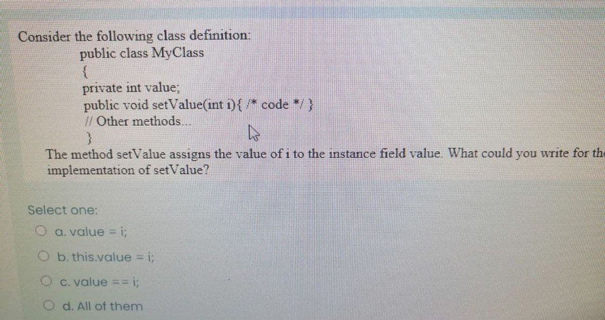 Consider the following class definition:
public class MyClass
private int value;
public void setValue(int i){/* code */}
/Other methods..
The method setValue assigns the value of i to the instance field value What could you write for the
implementation of setValue?
Select one:
O a. value =
i;
O b. this.value i;
O C. value == i;
d. All of them
