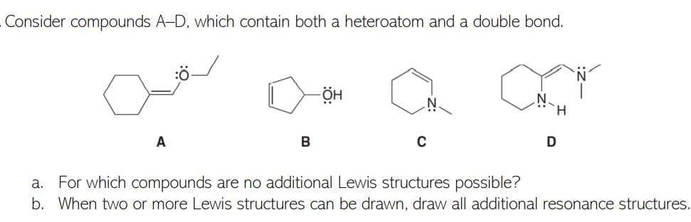 Consider compounds A-D, which contain both a heteroatom and a double bond.
N.
H.
A
B
a. For which compounds are no additional Lewis structures possible?
b. When two or more Lewis structures can be drawn, draw all additional resonance structures.
