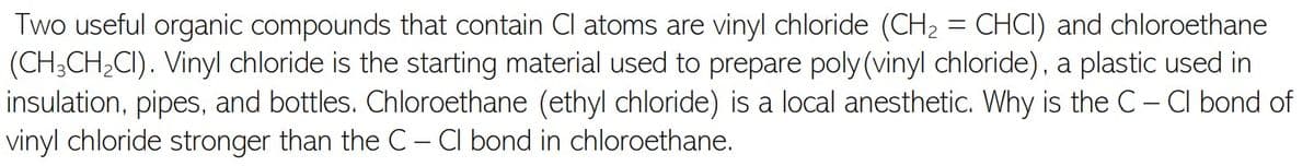Two useful organic compounds that contain Cl atoms are vinyl chloride (CH2 = CHCI) and chloroethane
(CH;CH;CI). Vinyl chloride is the starting material used to prepare poly (vinyl chloride), a plastic used in
insulation, pipes, and bottles. Chloroethane (ethyl chloride) is a local anesthetic. Why is the C- Cl bond of
vinyl chloride stronger than the C– CIl bond in chloroethane.
