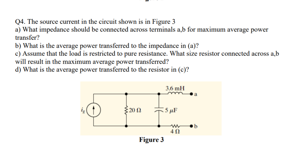 Q4. The source current in the circuit shown is in Figure 3
a) What impedance should be connected across terminals a,b for maximum average power
transfer?
b) What is the average power transferred to the impedance in (a)?
c) Assume that the load is restricted to pure resistance. What size resistor connected across a,b
will result in the maximum average power transferred?
d) What is the average power transferred to the resistor in (c)?
3.6 mH
a
{20 N
:5 μF
4 N
Figure 3
