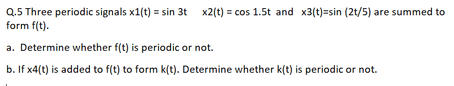 x2(t) = cos 1.5t and x3(t)=sin (2t/5) are summed to
Q.5 Three periodic signals x1(t) = sin 3t
form f(t).
%3D
a. Determine whether f(t) is periodic or not.
b. If x4(t) is added to f(t) to form k(t). Determine whether k(t) is periodic or not.
