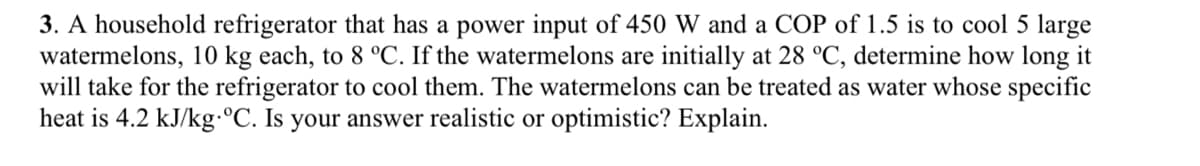 3. A household refrigerator that has a power input of 450 W and a COP of 1.5 is to cool 5 large
watermelons, 10 kg each, to 8 °C. If the watermelons are initially at 28 °C, determine how long it
will take for the refrigerator to cool them. The watermelons can be treated as water whose specific
heat is 4.2 kJ/kg-°C. Is your answer realistic or optimistic? Explain.