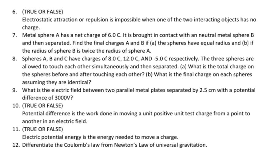 6. (TRUE OR FALSE)
Electrostatic attraction or repulsion is impossible when one of the two interacting objects has no
charge.
7. Metal sphere A has a net charge of 6.0 C. It is brought in contact with an neutral metal sphere B
and then separated. Find the final charges A and B if (a) the spheres have equal radius and (b) if
the radius of sphere B is twice the radius of sphere A.
8. Spheres A, B and C have charges of 8.0 C, 12.0 C, AND -5.0 C respectively. The three spheres are
allowed to touch each other simultaneously and then separated. (a) What is the total charge on
the spheres before and after touching each other? (b) What is the final charge on each spheres
assuming they are identical?
9. What is the electric field between two parallel metal plates separated by 2.5 cm with a potential
difference of 3000V?
10. (TRUE OR FALSE)
Potential difference is the work done in moving a unit positive unit test charge from a point to
another in an electric field.
11. (TRUE OR FALSE)
Electric potential energy is the energy needed to move a charge.
12. Differentiate the Coulomb's law from Newton's Law of universal gravitation.
