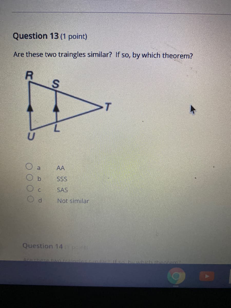 Question 13 (1 point)
Are these two traingles similar? If so, by which theorem?
AA
b.
SSS
SAS
Not similar
Question 14 point
Are thesp ron train
thearem2
O O OO
