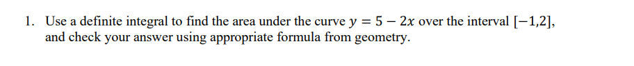 1. Use a definite integral to find the area under the curve y = 5 – 2x over the interval [-1,2],
and check your answer using appropriate formula from geometry.
