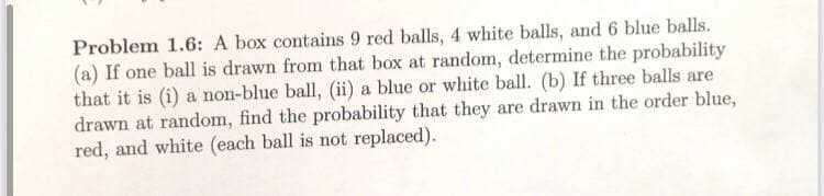 Problem 1.6: A box contains 9 red balls, 4 white balls, and 6 blue balls.
(a) If one ball is drawn from that box at random, determine the probability
that it is (i) a non-blue ball, (ii) a blue or white ball. (b) If three balls are
drawn at random, find the probability that they are drawn in the order blue,
red, and white (each ball is not replaced).
