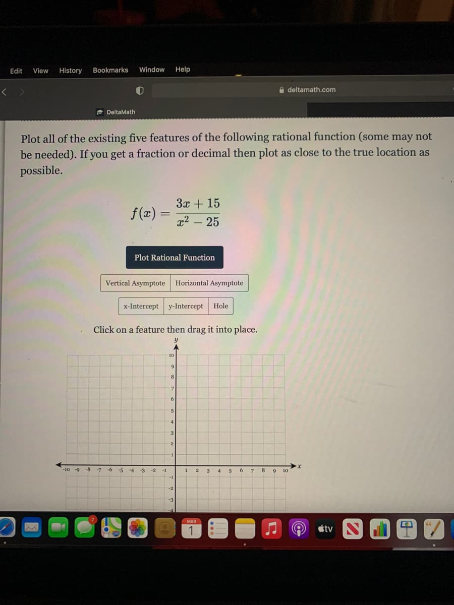 Edit
View
History
Bookmarks
Window
Help
A deltamath.com
E DeltaMath
Plot all of the existing five features of the following rational function (some may not
be needed). If you get a fraction or decimal then plot as close to the true location as
possible.
3x + 15
f(x) =
x2 – 25
Plot Rational Function
Vertical Asymptote Horizontal Asymptote
x-Intercept
у-Intercept
Hole
Click on a feature then drag it into place.
10
9
5
4
3
-10 -9
-8
-7
-6
-5
-4
-3
-2
-1
3.
4
5
6.
7
8.
9.
10
MAR
étv
