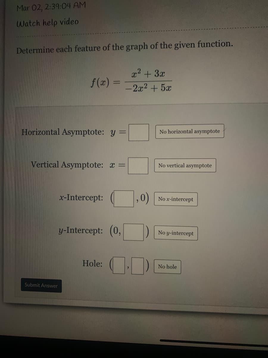 Mar 02, 2:39:04 AM
Watch help video
Determine each feature of the graph of the given function.
x2 + 3x
f(x) =
-2x2+5x
Horizontal Asymptote: y =
No horizontal asymptote
Vertical Asymptote: x =
No vertical asymptote
x-Intercept:
,0)
No x-intercept
y-Intercept: (0,
No y-intercept
Hole:
No hole
Submit Answer
