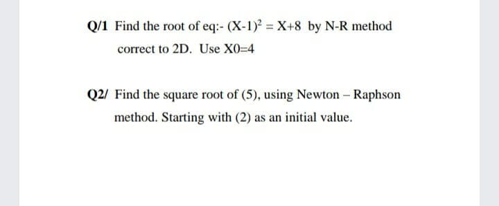 Q/1 Find the root of eq:- (X-1) = X+8 by N-R method
correct to 2D. Use X0-D4
Q2/ Find the square root of (5), using Newton - Raphson
method. Starting with (2) as an initial value.
