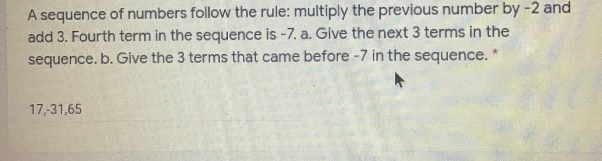 A sequence of numbers follow the rule: multiply the previous number by -2 and
add 3. Fourth term in the sequence is -7. a. Give the next 3 terms in the
sequence. b. Give the 3 terms that came before -7 in the sequence.
