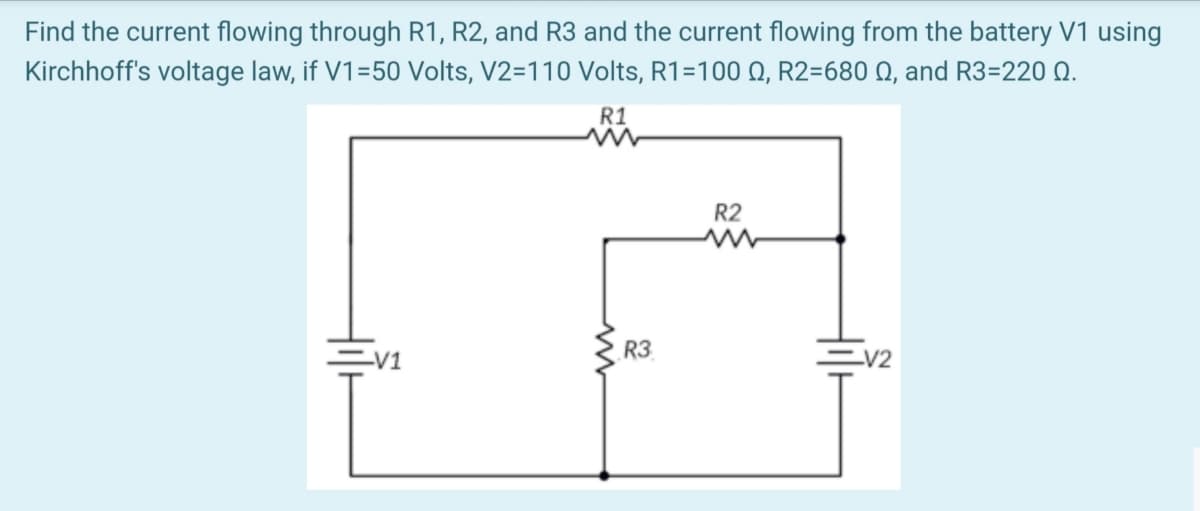 Find the current flowing through R1, R2, and R3 and the current flowing from the battery V1 using
Kirchhoff's voltage law, if V1=50 Volts, V2=110 Volts, R1=100 Q, R2=680 Q, and R3=220 Q.
R1
R2
R3
-V1
V2

