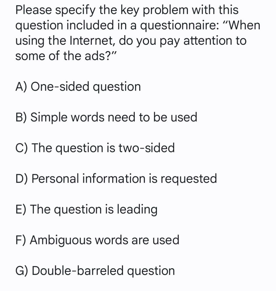 Please specify the key problem with this
question included in a questionnaire: "When
using the Internet, do you pay attention to
some of the ads?"
A) One-sided question
B) Simple words need to be used
C) The question is two-sided
D) Personal information is requested
E) The question is leading
F) Ambiguous words are used
G) Double-barreled question
