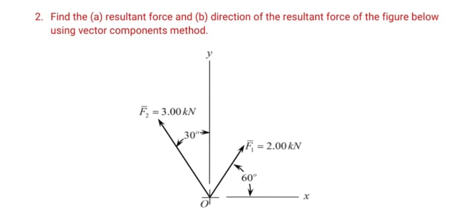 2. Find the (a) resultant force and (b) direction of the resultant force of the figure below
using vector components method.
F, = 3.00 kN
30º>
F = 2.00 kN
60°
