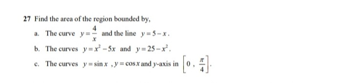 27 Find the area of the region bounded by,
4
a. The curve y =- and the line y=5-x.
b. The curves y=x² - 5x and y=25-x'.
c. The curves y = sin x ,y= cos.x and y-axis in
