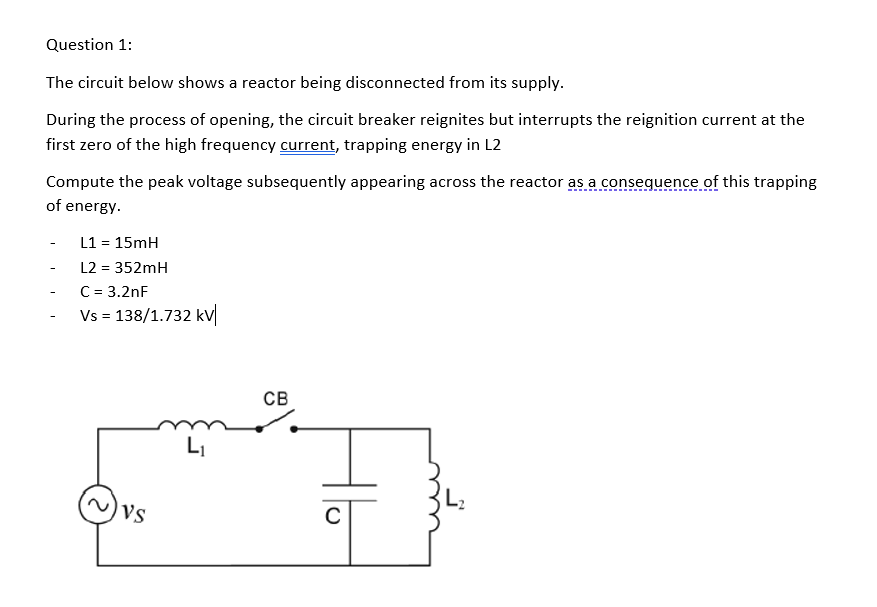 Question 1:
The circuit below shows a reactor being disconnected from its supply.
During the process of opening, the circuit breaker reignites but interrupts the reignition current at the
first zero of the high frequency current, trapping energy in L2
Compute the peak voltage subsequently appearing across the reactor as a conseguence of this trapping
of energy.
L1 = 15mH
-
L2 = 352mH
-
C = 3.2nF
-
Vs = 138/1.732 kV
св
LI
Vs
