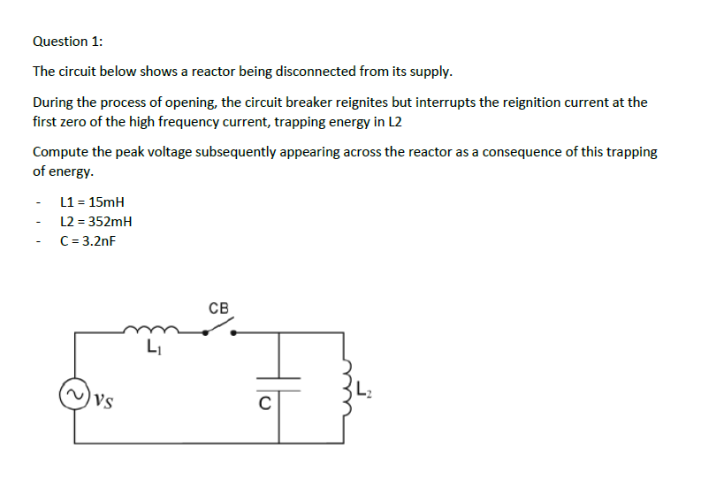 Question 1:
The circuit below shows a reactor being disconnected from its supply.
During the process of opening, the circuit breaker reignites but interrupts the reignition current at the
first zero of the high frequency current, trapping energy in L2
Compute the peak voltage subsequently appearing across the reactor as a consequence of this trapping
of energy.
L1 = 15mH
L2 = 352mH
C= 3.2nF
CB
LI
Vs

