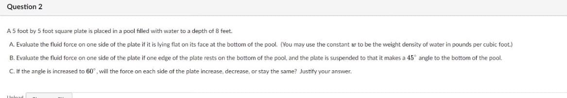 Question 2
A 5 foot by 5 foot square plate is placed in a pool filled with water to a depth of 8 feet.
A. Evaluate the fluid force on one side of the plate if it is lying flat on its face at the bottom of the pool. (You may use the constant w to be the weight density of water in pounds per cubic foot.)
B. Evaluate the fluid force on one side of the plate if one edge of the plate rests on the bottom of the pool, and the plate is suspended to that it makes a 45° angle to the bottom of the pool.
C. If the angle is increased to 60°, will the force on each side of the plate increase, decrease, or stay the same? Justify your answer.
LUnlor
