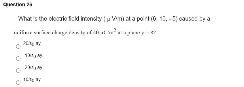 Question 26
What is the electric field intensity ( u V/m) at a point (6, 10, - 5) caused by a
uniform surface charge density of 40 µC/m- at a plane y = 8?
20/ɛ0 ay
-10/ɛ0 ay
-20/ɛ0 ay
10/ɛ0 ay
