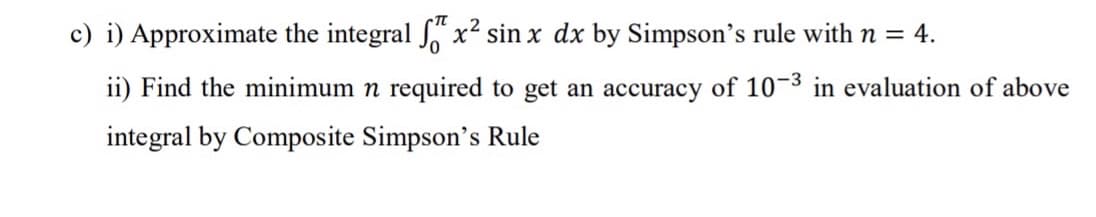 c) i) Approximate the integral x² sin x dx by Simpson's rule with n = 4.
ii) Find the minimum n required to get an accuracy of 10-3 in evaluation of above
integral by Composite Simpson's Rule
