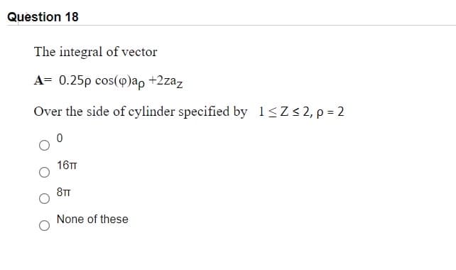 Question 18
The integral of vector
A= 0.25p cos(p)ap +2zaz
Over the side of cylinder specified by 1<Z<2, p = 2
16TT
8TT
None of these
