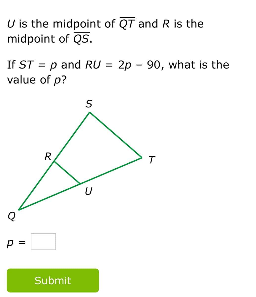 U is the midpoint of QT and R is the
midpoint of QS.
If ST = p and RU =
2p - 90, what is the
value of p?
R
Q
p =
Submit
ト
