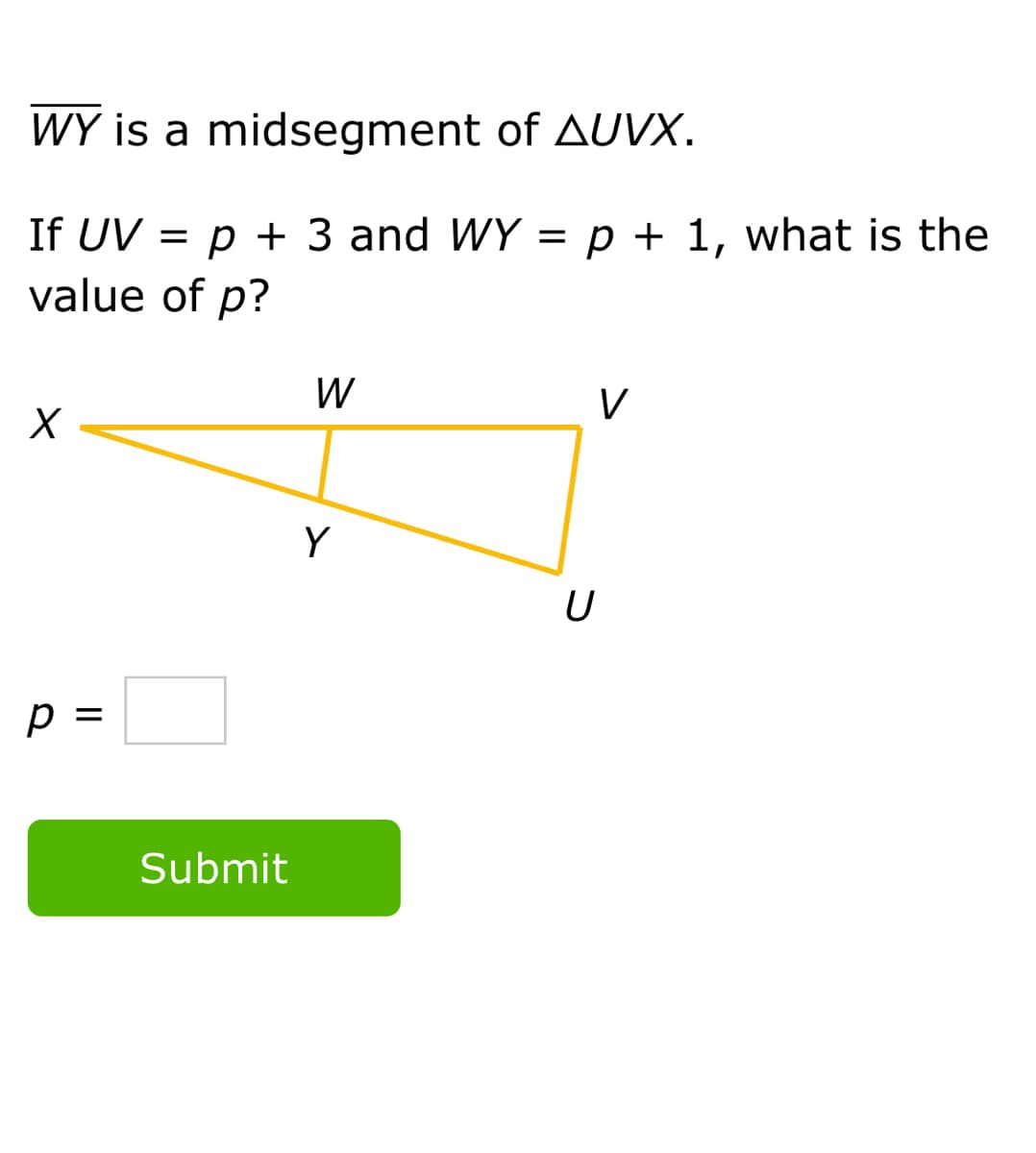WY is a midsegment of AUVX.
If UV = p + 3 and WY = p + 1, what is the
value of p?
W
V
Y
U
p =
Submit
