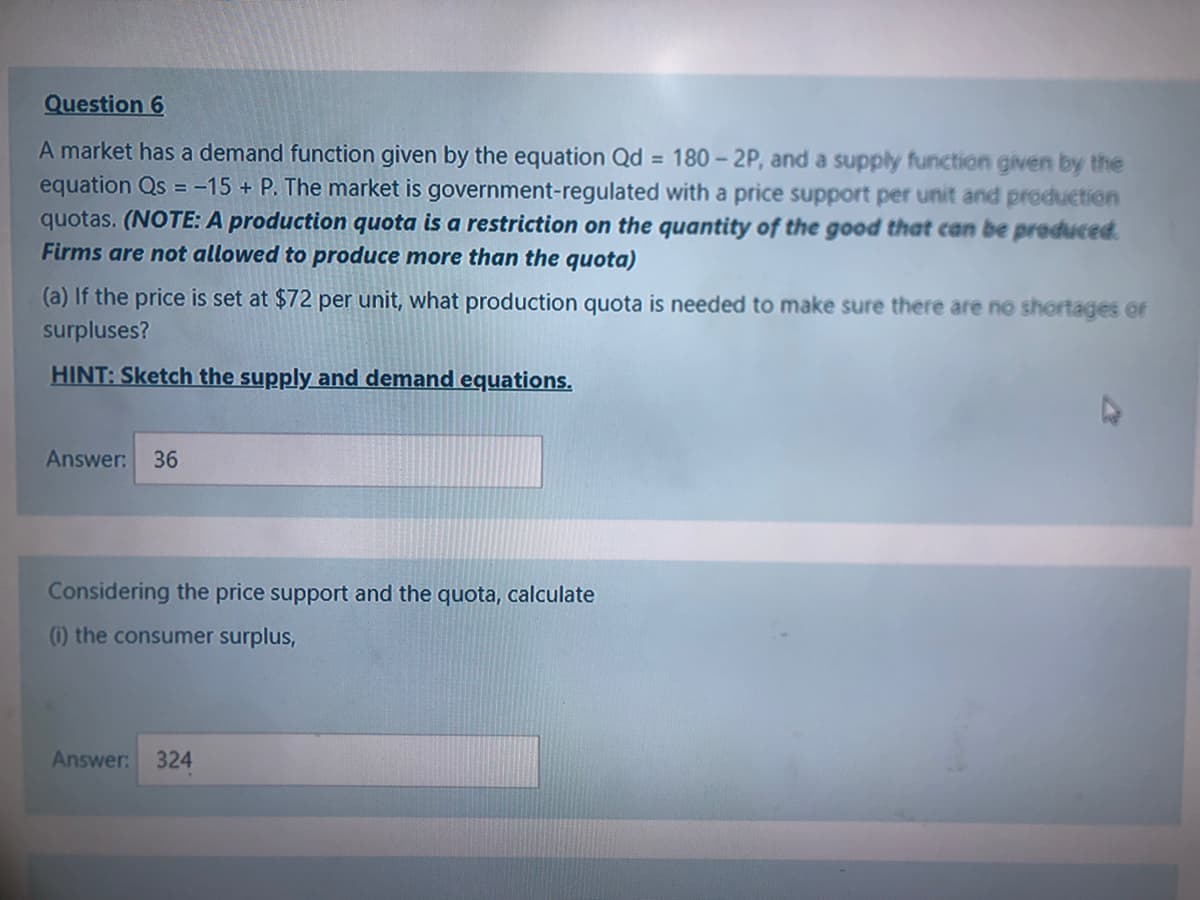 Question 6
A market has a demand function given by the equation Qd = 180 - 2P, and a supply function given by the
equation Qs = -15 + P. The market is government-regulated with a price support per unit and production
quotas. (NOTE: A production quota is a restriction on the quantity of the good that can be produced.
Firms are not allowed to produce more than the quota)
(a) If the price is set at $72 per unit, what production quota is needed to make sure there are no shortages or
surpluses?
HINT: Sketch the supply and demand equations.
Answer:
36
Considering the price support and the quota, calculate
(1) the consumer surplus,
Answer: 324
