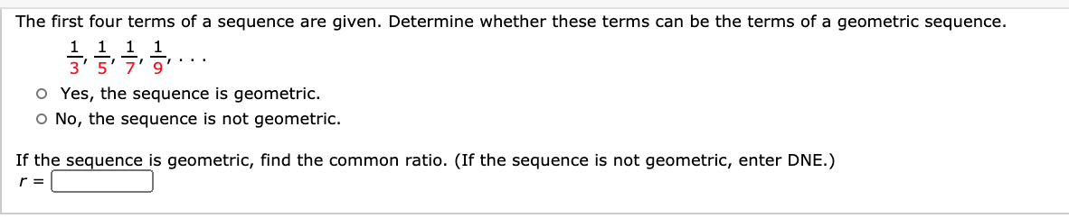 The irst 1our terfns ol a sequence are given.
mine whetner these terms Can be the terms of a geometric sequence
1 1 1 1
3'5' 7' 9'
O Yes, the sequence is geometric.
O No, the sequence is not geometric.
