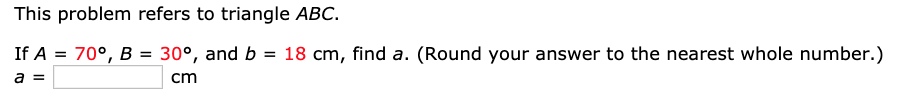 This problem refers to triangle ABC.
If A = 70°, B = 30°, and b = 18 cm, find a. (Round your answer to the nearest whole number.)
%3D
cm
