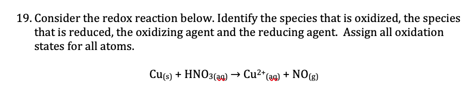 19. Consider the redox reaction below. Identify the species that is oxidized, the species
that is reduced, the oxidizing agent and the reducing agent. Assign all oxidation
states for all atoms.
Cus) + HNO3(3a)
→ Cu2*(ag) + NO(g)
