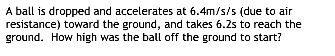 A ball is dropped and accelerates at 6.4m/s/s (due to air
resistance) toward the ground, and takes 6.2s to reach the
ground. How high was the ball off the ground to start?
