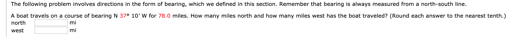 The following problem involves directions in the form of bearing, which we defined in this section. Remember that bearing is always measured from a north-south line.
A boat travels on a course of bearing N 37° 10' W for 78.0 miles. How many miles north and how many miles west has the boat traveled? (Round each answer to the nearest tenth.)
north
west
mi
mi
