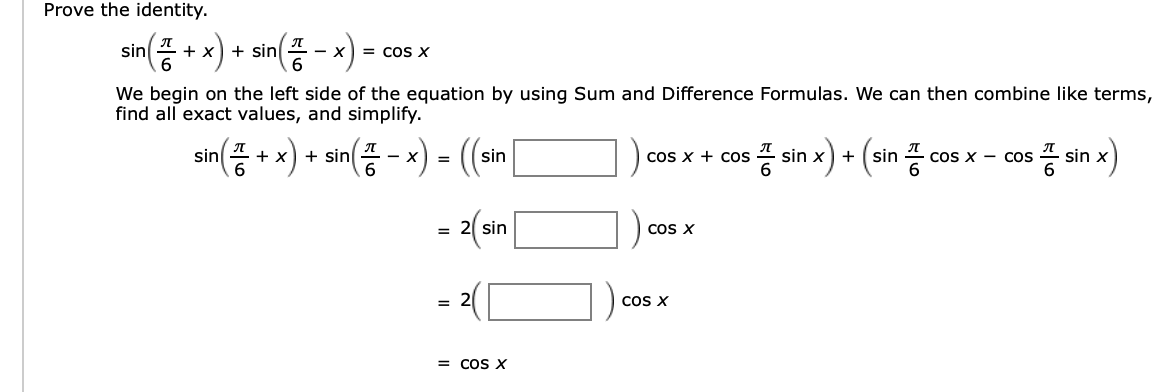 Prove the identity
sin)
sin
= COS X
+ x
_
We begin on the left side of the equation by using Sum and Difference Formulas. We can then combine like terms,
find all exact values, and simplify.
n) sin) ( (ai
프6
sin x sin
sin
COS X Cos
sin x
COS X COS
+
= 2(sin
COS X
= 2
COS X
= COS X
