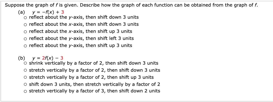 Suppose the graph of f is given. Describe how the graph of each function can be obtained from the graph of f.
y = -f(x) + 3
o reflect about the y-axis, then shift down 3 units
o reflect about the x-axis, then shift down 3 units
o reflect about the x-axis, then shift up 3 units
o reflect about the y-axis, then shift left 3 units
o reflect about the y-axis, then shift up 3 units
(a)
y = 2f(x) – 3
(b)
O shrink vertically by a factor of 2, then shift down 3 units
O stretch vertically by a factor of 2, then shift down 3 units
O stretch vertically by a factor of 2, then shift up 3 units
O shift down 3 units, then stretch vertically by a factor of 2
o stretch vertically by a factor of 3, then shift down 2 units
