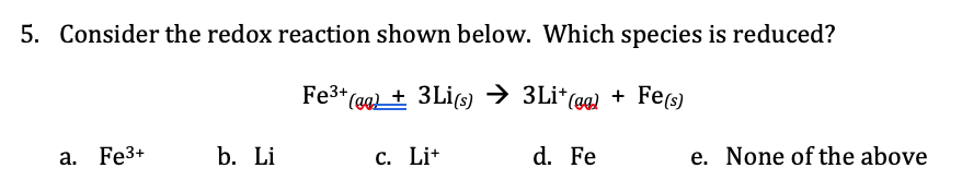 5. Consider the redox reaction shown below. Which species is reduced?
Fe3* (ea + 3Li(s)
3Li* (eg) + Fe(s)
a. Fe3+
b. Li
C. Li+
d. Fe
e. None of the above
