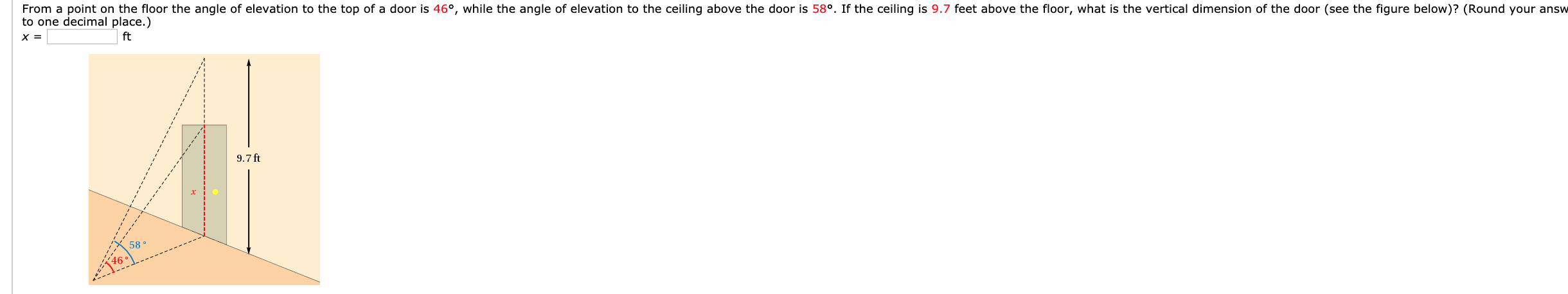 From a point on the floor the angle of elevation to the top of a door is 46°, while the angle of elevation to the ceiling above the door is 58°. If the ceiling is 9.7 feet above the floor, what is the vertical dimension of the door (see the figure below)? (Round your answ
to one decimal place.)
ft
9.7 ft
58 °
