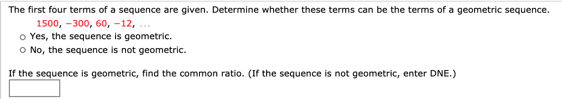The first four terms of a sequence are given. Determine whether these terms can be the terms of a geometric sequence.
1500, –300, 60, –12,
o Yes, the sequence is geometric.
O No, the sequence is not geometric.
If the sequence is geometric, find the common ratio. (If the sequence is not geometric, enter DNE.)
